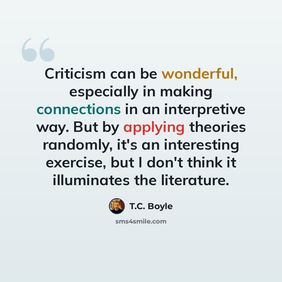 “Criticism can be wonderful, especially in making connections in an interpretive way. But by applying theories randomly, it's an interesting exercise, but I don't think it illuminates the literature.” quote by T.C. Boyle