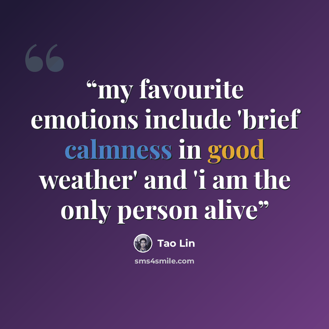 “my favourite emotions include 'brief calmness in good weather' and 'i am the only person alive” quote by Tao Lin