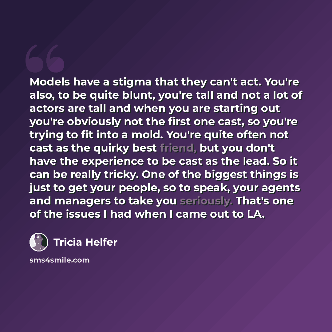 “Models have a stigma that they can't act. You're also, to be quite blunt, you're tall and not a lot of actors are tall and when you are starting out you're obviously not the first one cast, so you're trying to fit into a mold. You're quite often not cast as the quirky best friend, but you don't…” quote by Tricia Helfer