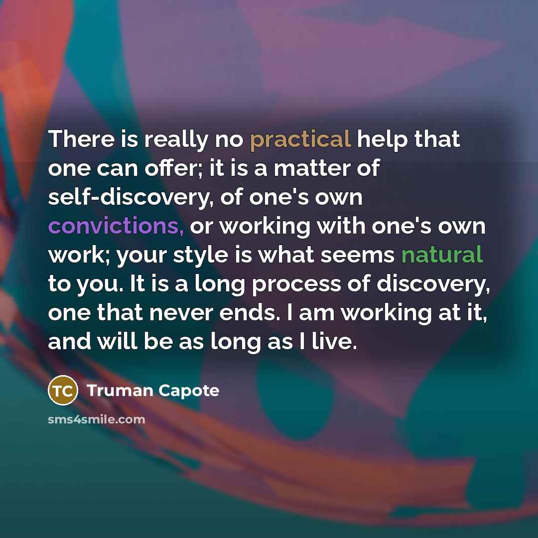 “There is really no practical help that one can offer; it is a matter of self-discovery, of one's own convictions, or working with one's own work; your style is what seems natural to you. It is a long process of discovery, one that never ends. I am working at it, and will be as long as I live.” quote by Truman Capote