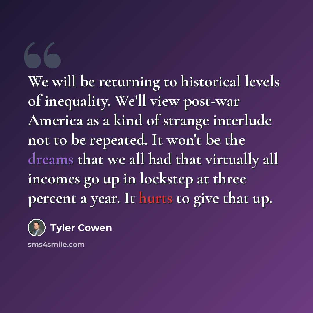 “We will be returning to historical levels of inequality. We'll view post-war America as a kind of strange interlude not to be repeated. It won't be the dreams that we all had that virtually all incomes go up in lockstep at three percent a year. It hurts to give that up.” quote by Tyler Cowen