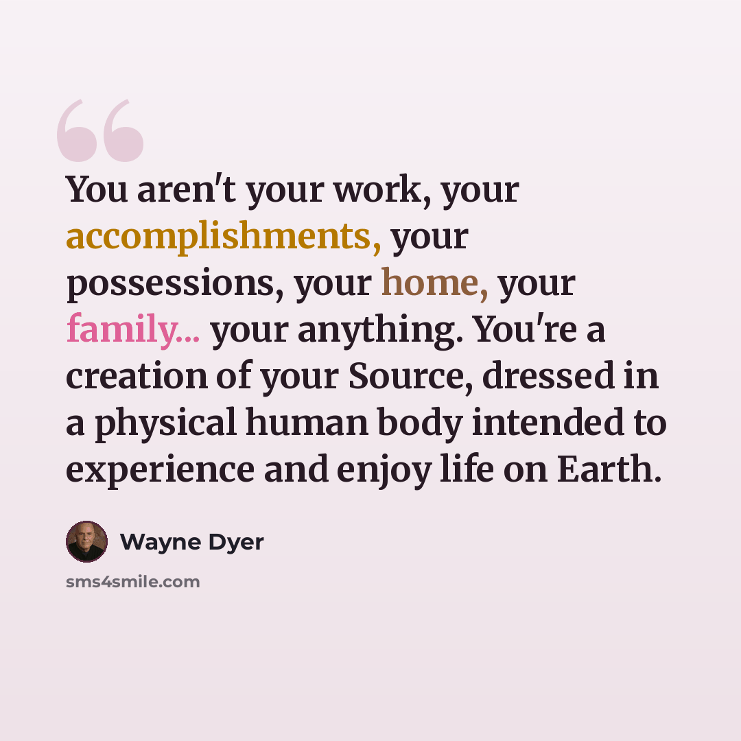 “You aren't your work, your accomplishments, your possessions, your home, your family... your anything. You're a creation of your Source, dressed in a physical human body intended to experience and enjoy life on Earth.” quote by Wayne Dyer