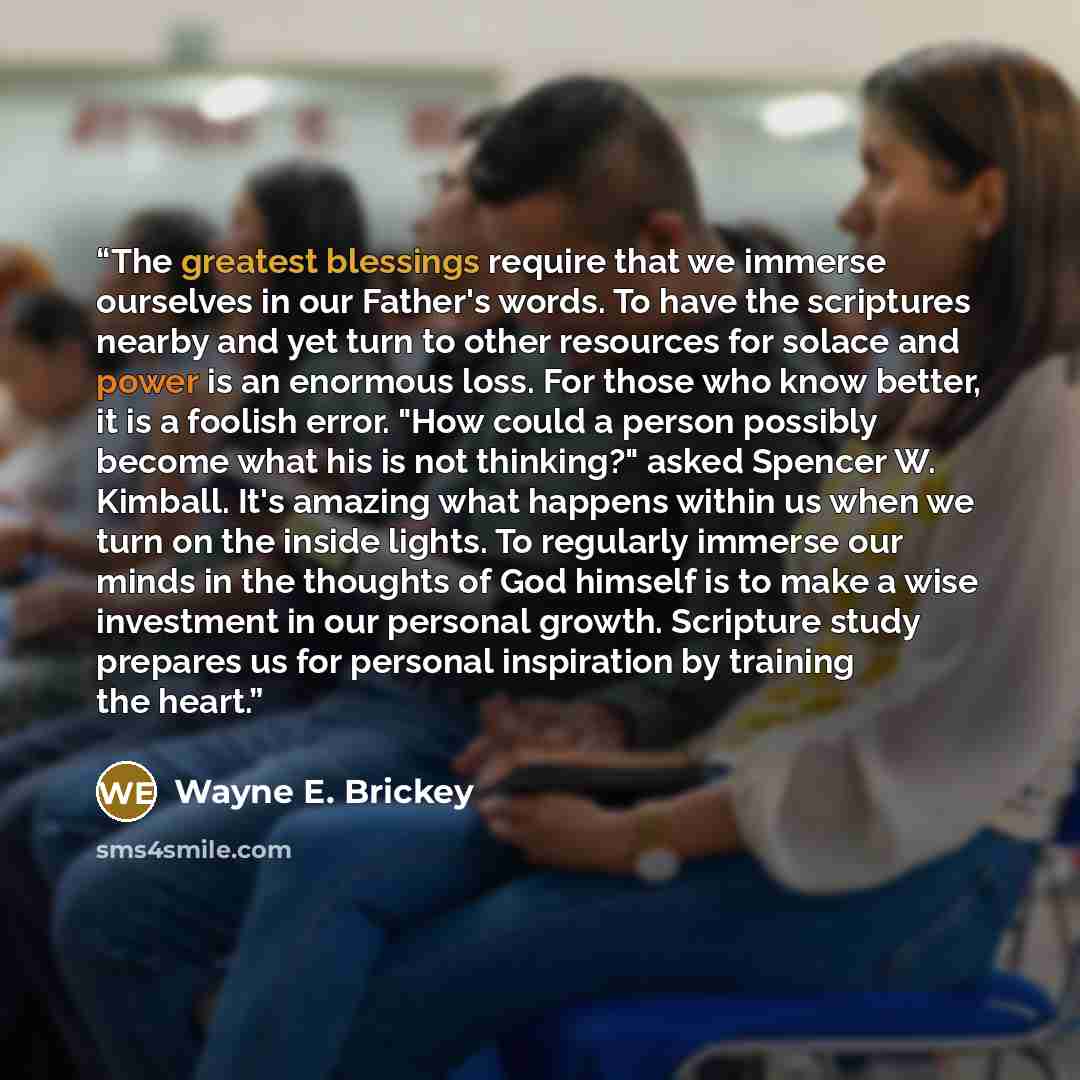 “The greatest blessings require that we immerse ourselves in our Father's words. To have the scriptures nearby and yet turn to other resources for solace and power is an enormous loss. For those who know better, it is a foolish error. "How could a person possibly become what his is not thinking?"…” quote by Wayne E. Brickey