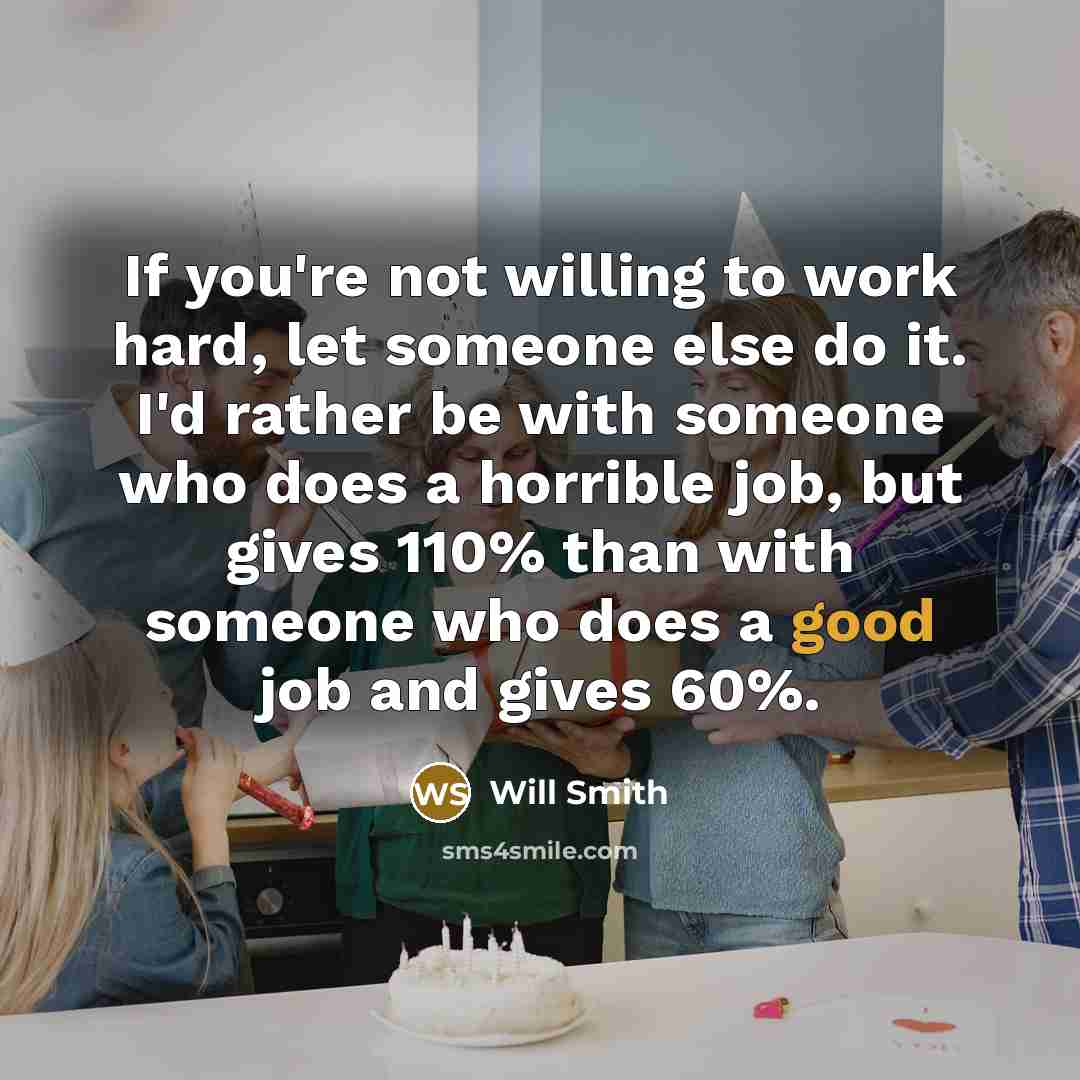 “If you're not willing to work hard, let someone else do it. I'd rather be with someone who does a horrible job, but gives 110% than with someone who does a good job and gives 60%.” quote by Will Smith