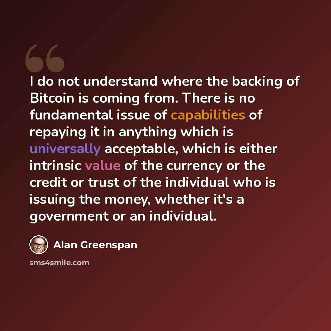 “I do not understand where the backing of Bitcoin is coming from. There is no fundamental issue of capabilities of repaying it in anything which is universally acceptable, which is either intrinsic value of the currency or the credit or trust of the individual who is issuing the money, whether it's…” quote by Alan Greenspan