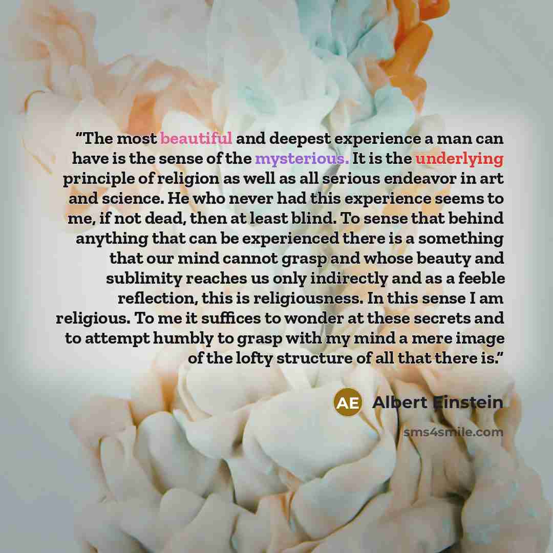 “The most beautiful and deepest experience a man can have is the sense of the mysterious. It is the underlying principle of religion as well as all serious endeavor in art and science. He who never had this experience seems to me, if not dead, then at least blind. To sense that behind anything that…” quote by Albert Einstein