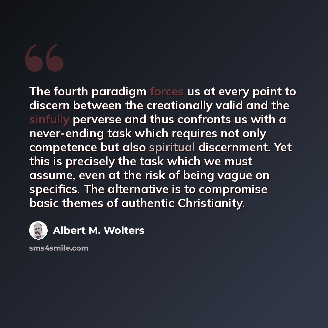 “The fourth paradigm forces us at every point to discern between the creationally valid and the sinfully perverse and thus confronts us with a never-ending task which requires not only competence but also spiritual discernment. Yet this is precisely the task which we must assume, even at the risk…” quote by Albert M. Wolters