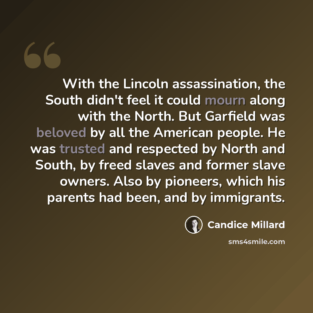 “With the Lincoln assassination, the South didn't feel it could mourn along with the North. But Garfield was beloved by all the American people. He was trusted and respected by North and South, by freed slaves and former slave owners. Also by pioneers, which his parents had been, and by immigrants.” quote by Candice Millard