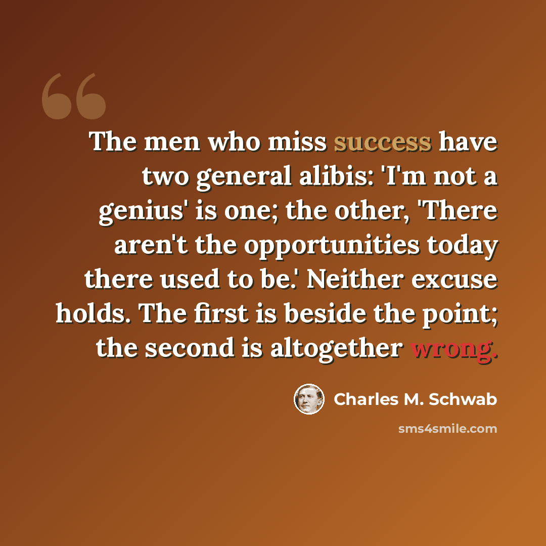 “The men who miss success have two general alibis: 'I'm not a genius' is one; the other, 'There aren't the opportunities today there used to be.' Neither excuse holds. The first is beside the point; the second is altogether wrong.” quote by Charles M. Schwab