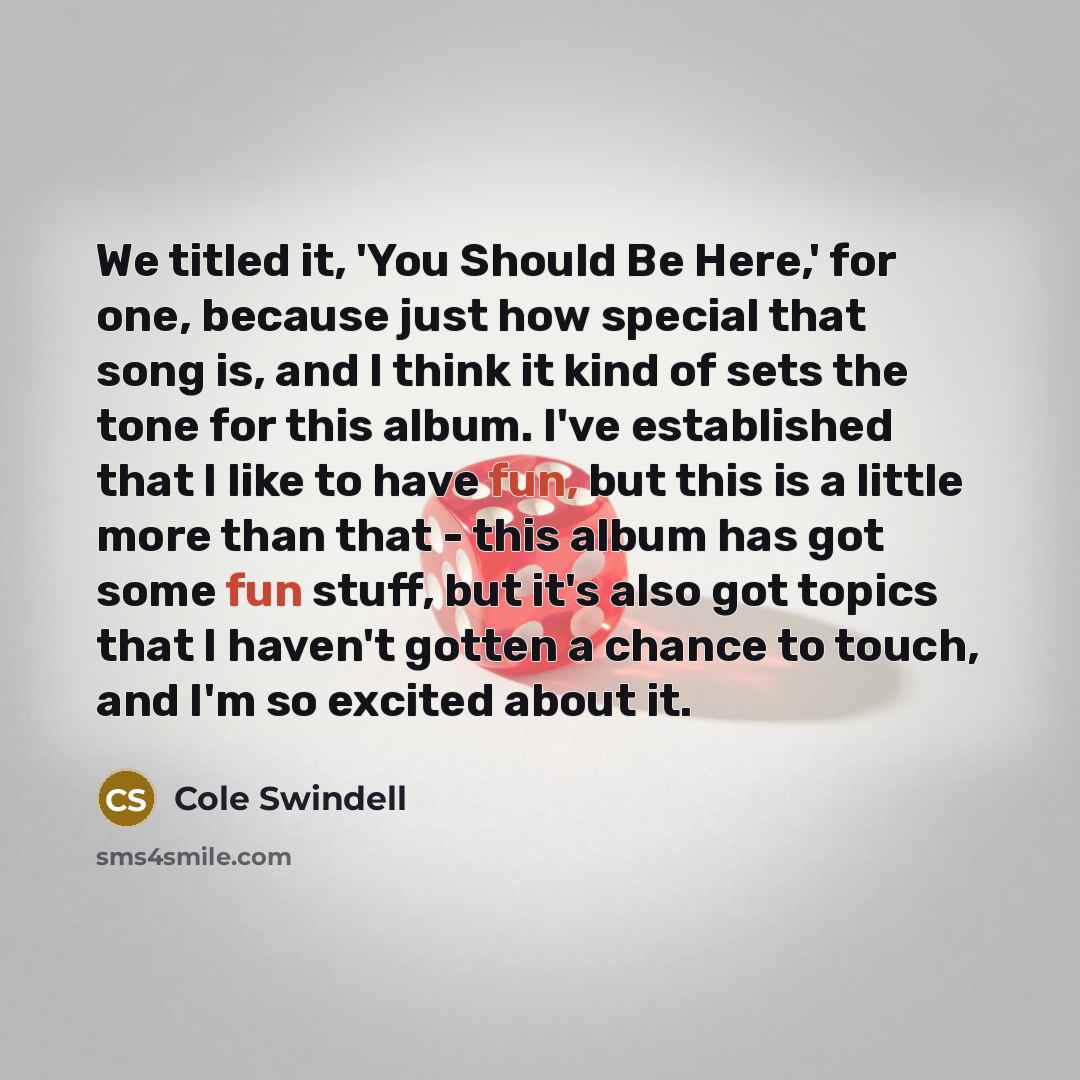 “We titled it, 'You Should Be Here,' for one, because just how special that song is, and I think it kind of sets the tone for this album. I've established that I like to have fun, but this is a little more than that - this album has got some fun stuff, but it's also got topics that I haven't gotten…” quote by Cole Swindell