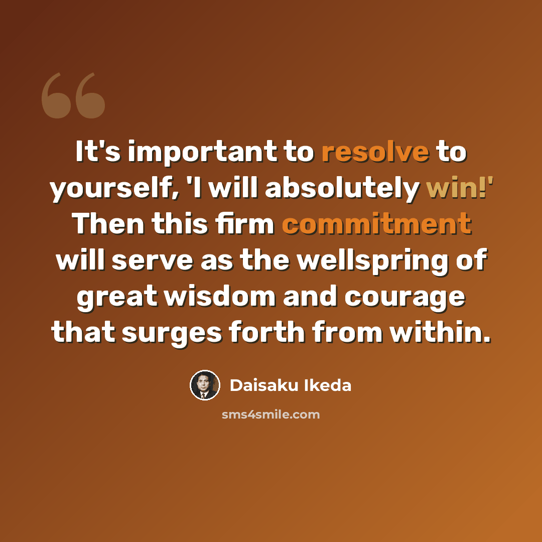 “It's important to resolve to yourself, 'I will absolutely win!' Then this firm commitment will serve as the wellspring of great wisdom and courage that surges forth from within.” quote by Daisaku Ikeda