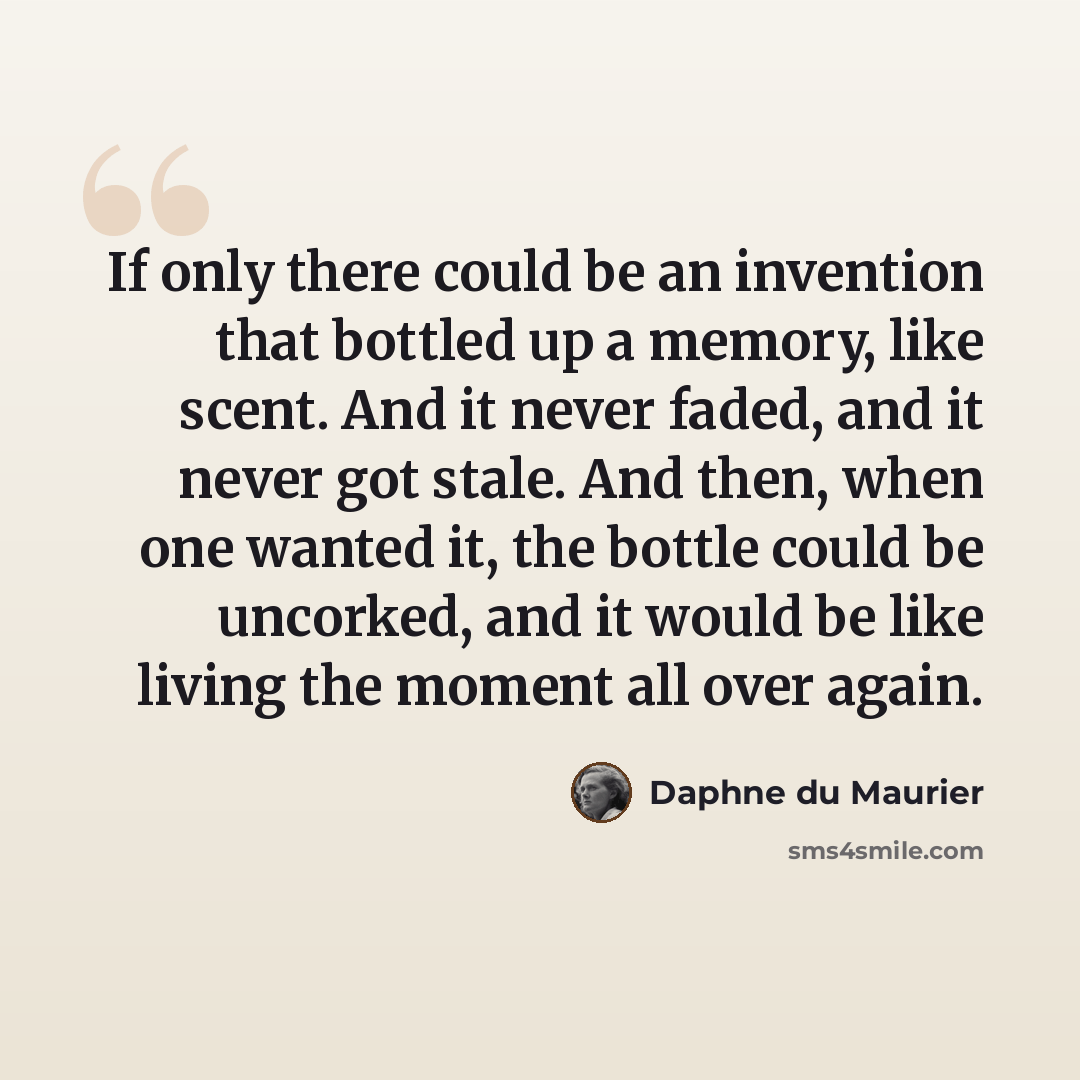 “If only there could be an invention that bottled up a memory, like scent. And it never faded, and it never got stale. And then, when one wanted it, the bottle could be uncorked, and it would be like living the moment all over again.” quote by Daphne du Maurier