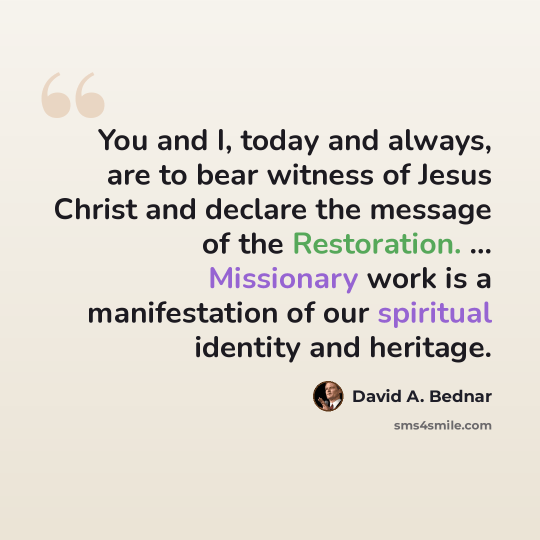 “You and I, today and always, are to bear witness of Jesus Christ and declare the message of the Restoration. ... Missionary work is a manifestation of our spiritual identity and heritage.” quote by David A. Bednar