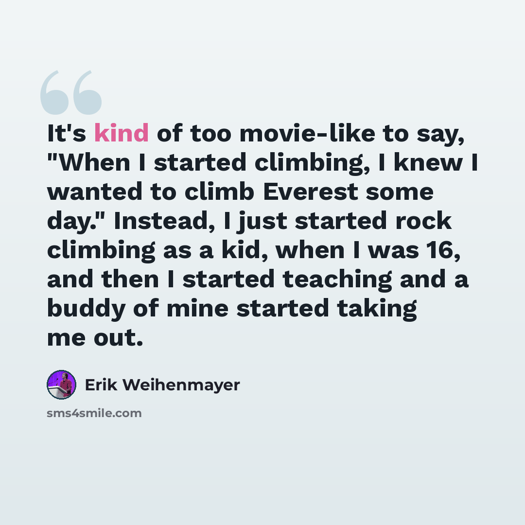 “It's kind of too movie-like to say, "When I started climbing, I knew I wanted to climb Everest some day." Instead, I just started rock climbing as a kid, when I was 16, and then I started teaching and a buddy of mine started taking me out.” quote by Erik Weihenmayer