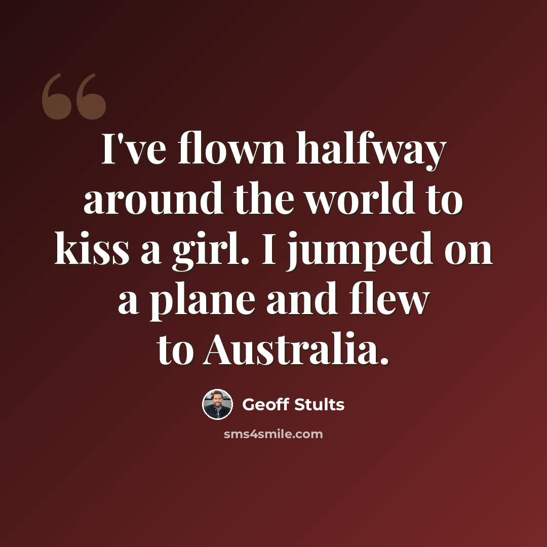 “I've flown halfway around the world to kiss a girl. I jumped on a plane and flew to Australia.” quote by Geoff Stults