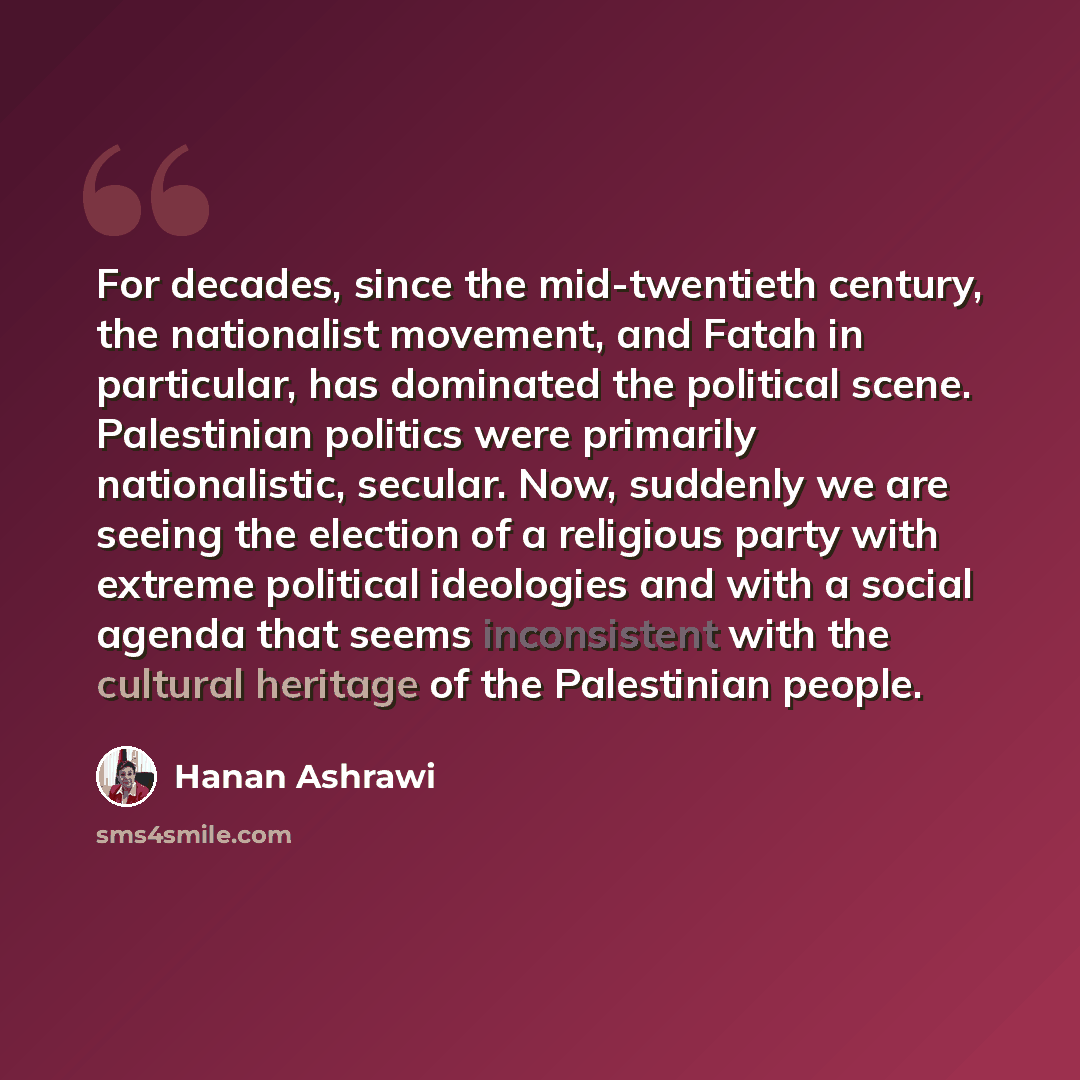 “For decades, since the mid-twentieth century, the nationalist movement, and Fatah in particular, has dominated the political scene. Palestinian politics were primarily nationalistic, secular. Now, suddenly we are seeing the election of a religious party with extreme political ideologies and with a…” quote by Hanan Ashrawi