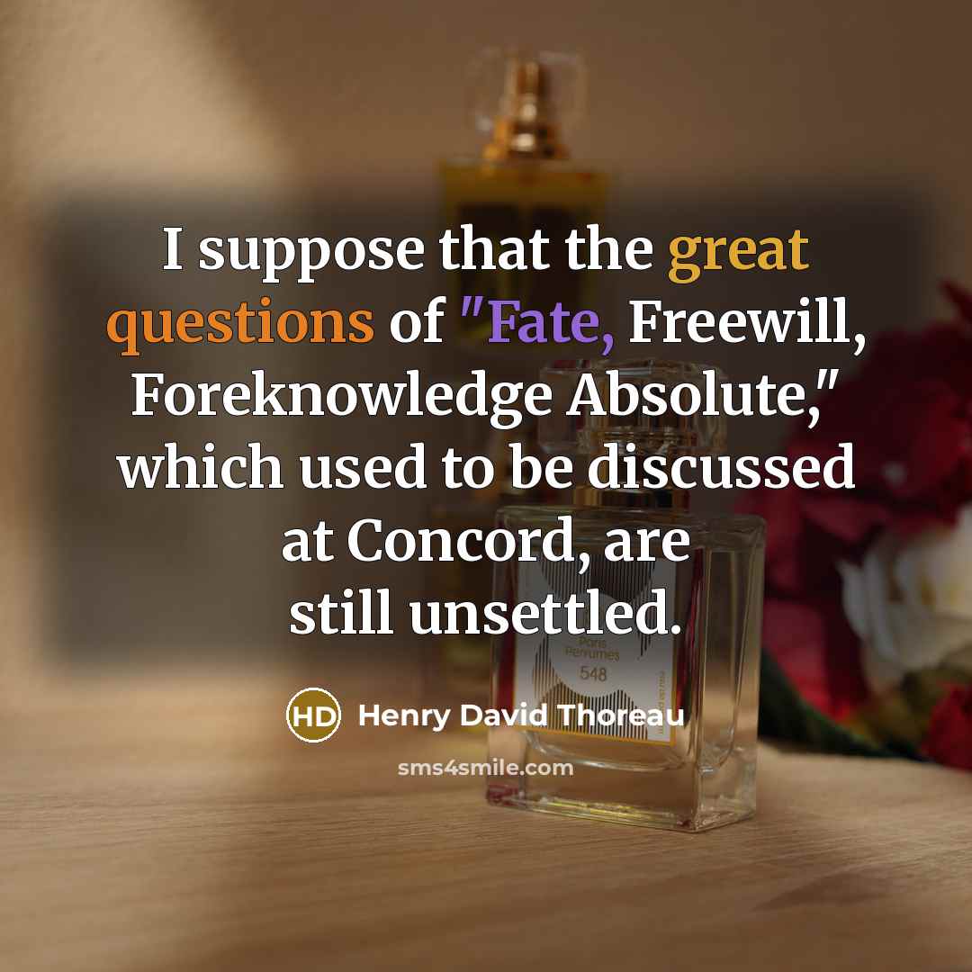 “I suppose that the great questions of "Fate, Freewill, Foreknowledge Absolute," which used to be discussed at Concord, are still unsettled.” quote by Henry David Thoreau