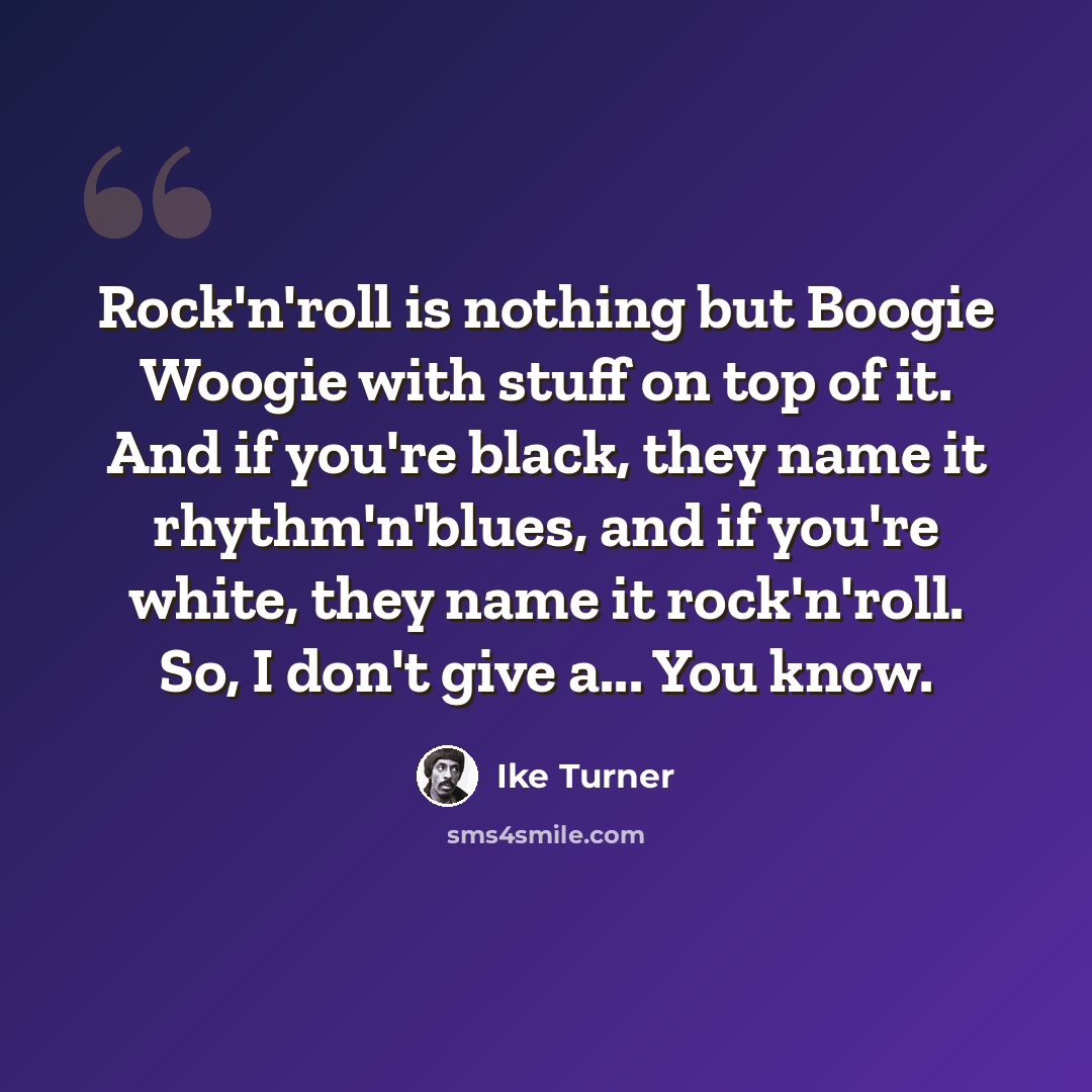 “Rock'n'roll is nothing but Boogie Woogie with stuff on top of it. And if you're black, they name it rhythm'n'blues, and if you're white, they name it rock'n'roll. So, I don't give a... You know.” quote by Ike Turner