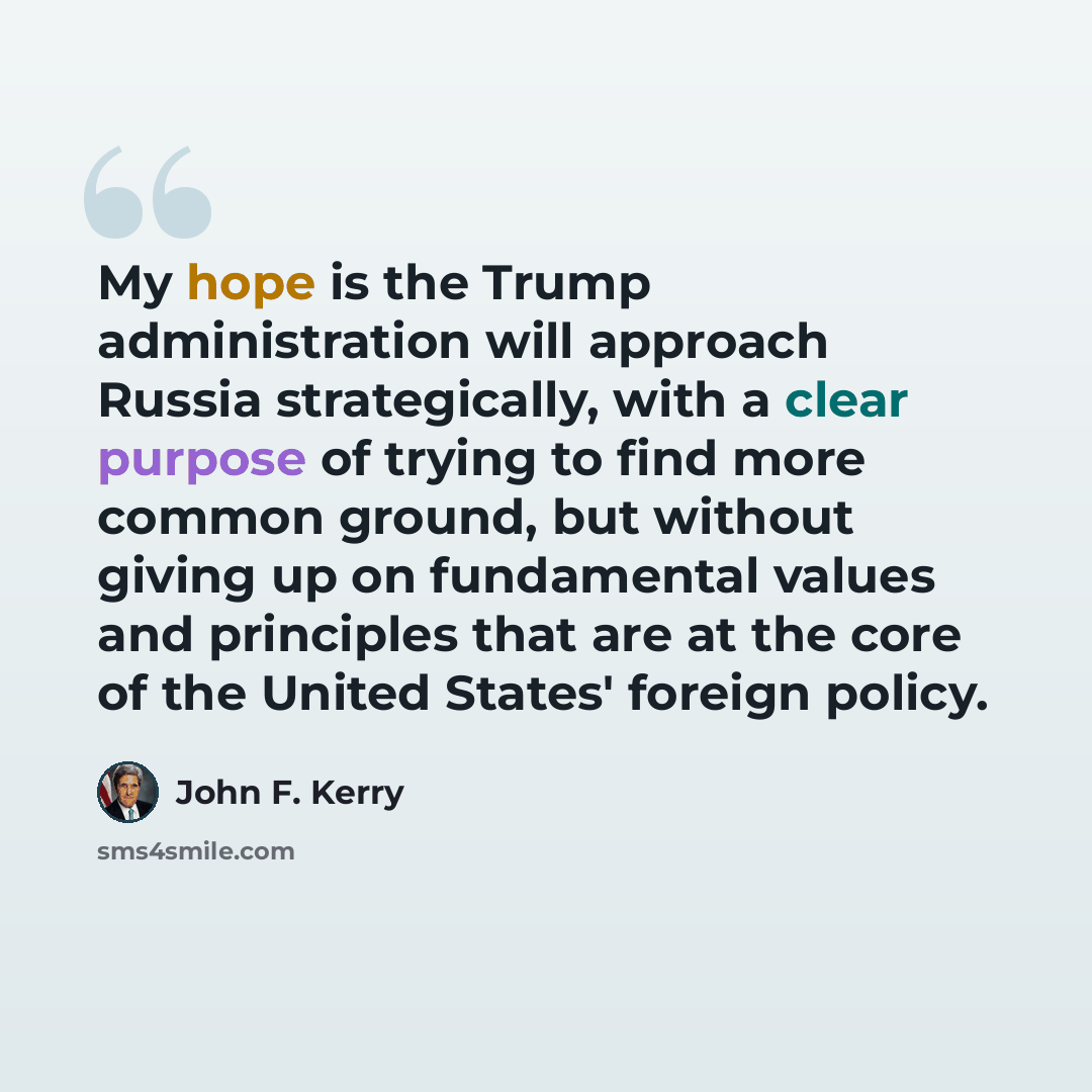 “My hope is the Trump administration will approach Russia strategically, with a clear purpose of trying to find more common ground, but without giving up on fundamental values and principles that are at the core of the United States' foreign policy.” quote by John F. Kerry
