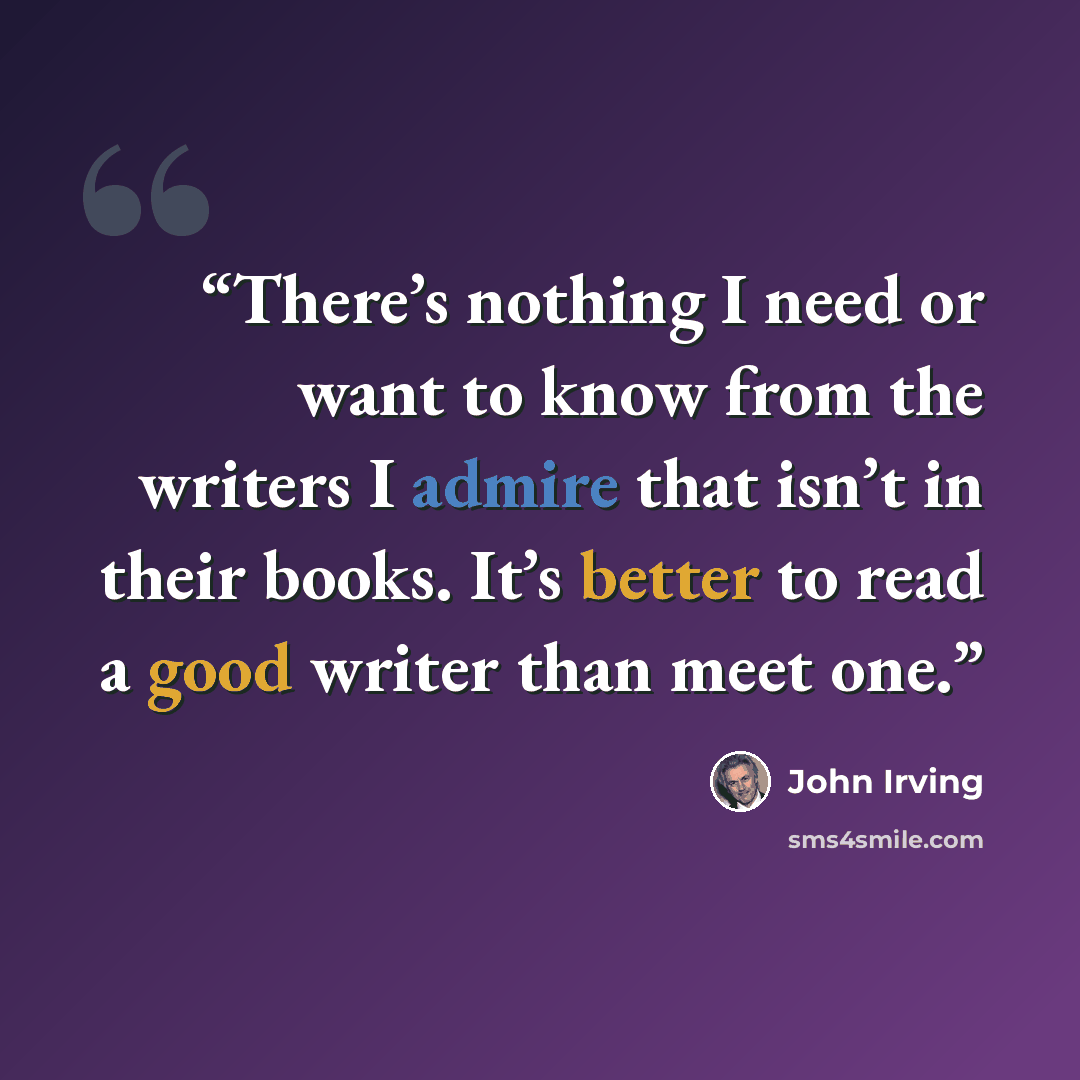 “There’s nothing I need or want to know from the writers I admire that isn’t in their books. It’s better to read a good writer than meet one.” quote by John Irving