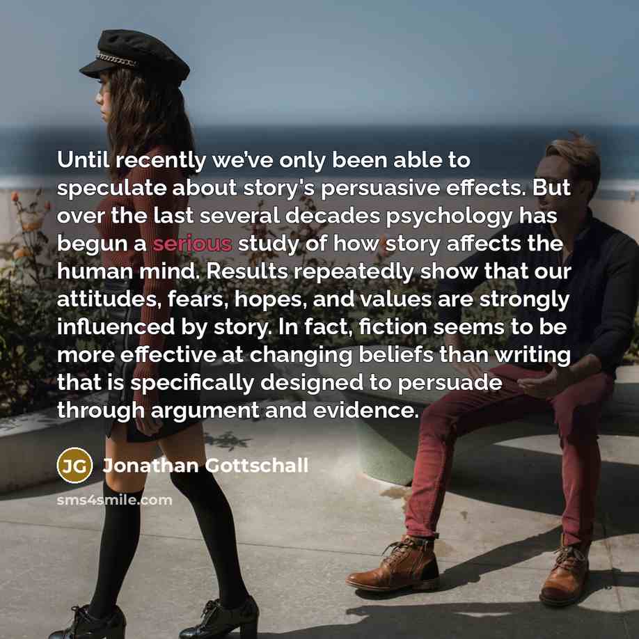 “Until recently we’ve only been able to speculate about story's persuasive effects. But over the last several decades psychology has begun a serious study of how story affects the human mind. Results repeatedly show that our attitudes, fears, hopes, and values are strongly influenced by story. In…” quote by Jonathan Gottschall