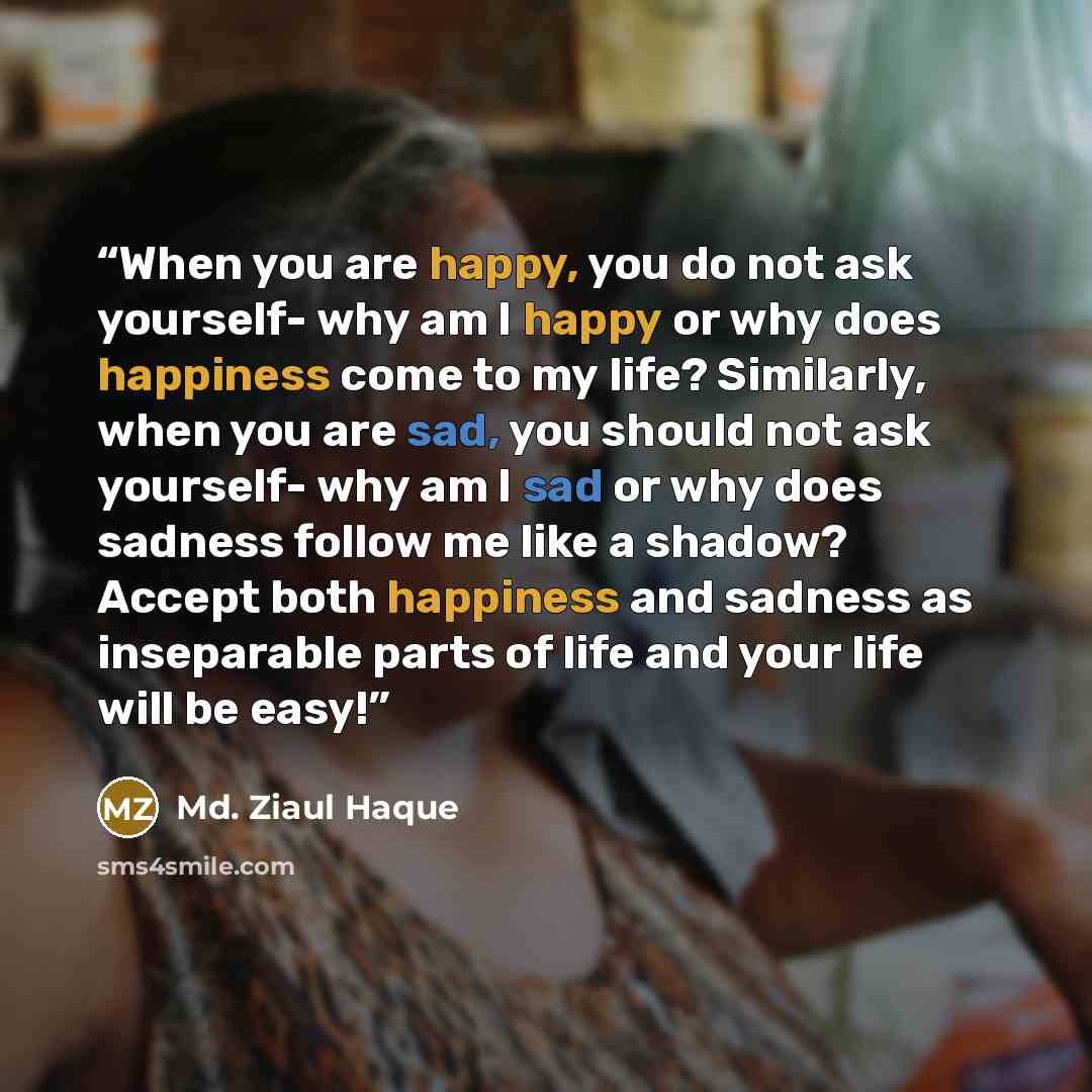 “When you are happy, you do not ask yourself- why am I happy or why does happiness come to my life? Similarly, when you are sad, you should not ask yourself- why am I sad or why does sadness follow me like a shadow? Accept both happiness and sadness as inseparable parts of life and your life will…” quote by Md. Ziaul Haque