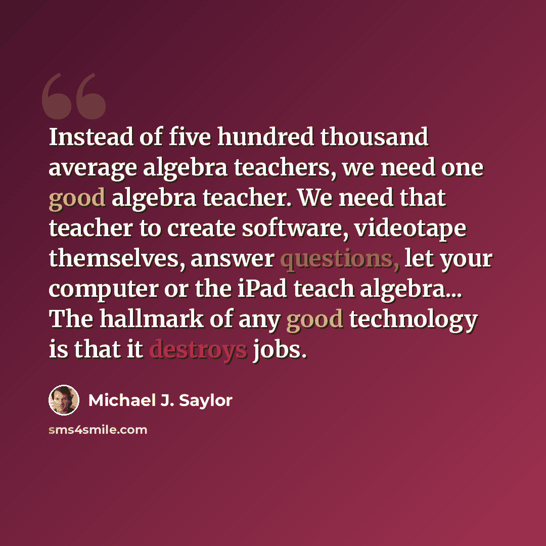 “Instead of five hundred thousand average algebra teachers, we need one good algebra teacher. We need that teacher to create software, videotape themselves, answer questions, let your computer or the iPad teach algebra... The hallmark of any good technology is that it destroys jobs.” quote by Michael J. Saylor