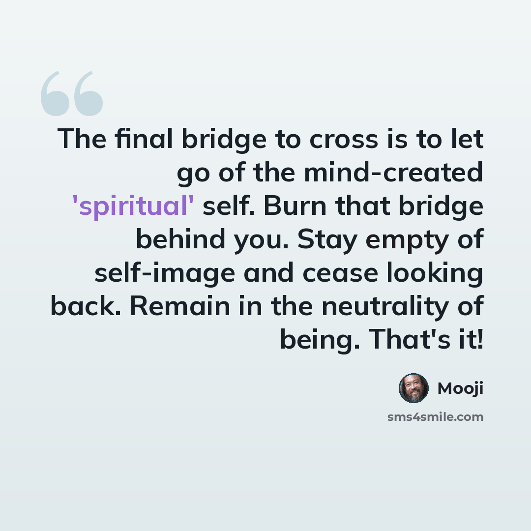 “The final bridge to cross is to let go of the mind-created 'spiritual' self. Burn that bridge behind you. Stay empty of self-image and cease looking back. Remain in the neutrality of being. That's it!” quote by Mooji