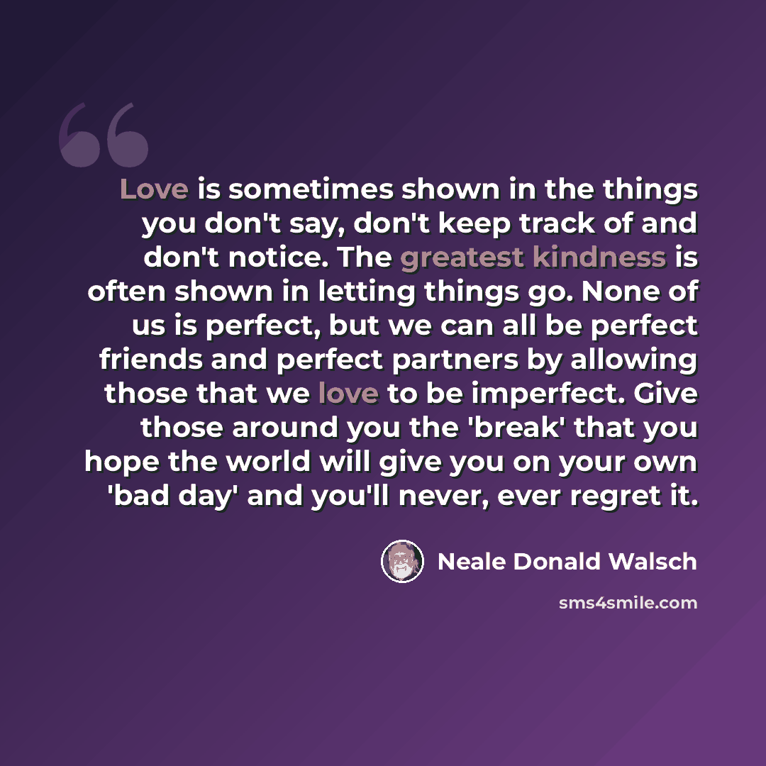 “Love is sometimes shown in the things you don't say, don't keep track of and don't notice. The greatest kindness is often shown in letting things go. None of us is perfect, but we can all be perfect friends and perfect partners by allowing those that we love to be imperfect. Give those around you…” quote by Neale Donald Walsch