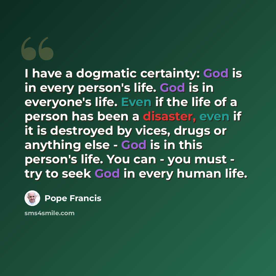 “I have a dogmatic certainty: God is in every person's life. God is in everyone's life. Even if the life of a person has been a disaster, even if it is destroyed by vices, drugs or anything else - God is in this person's life. You can - you must - try to seek God in every human life.” quote by Pope Francis