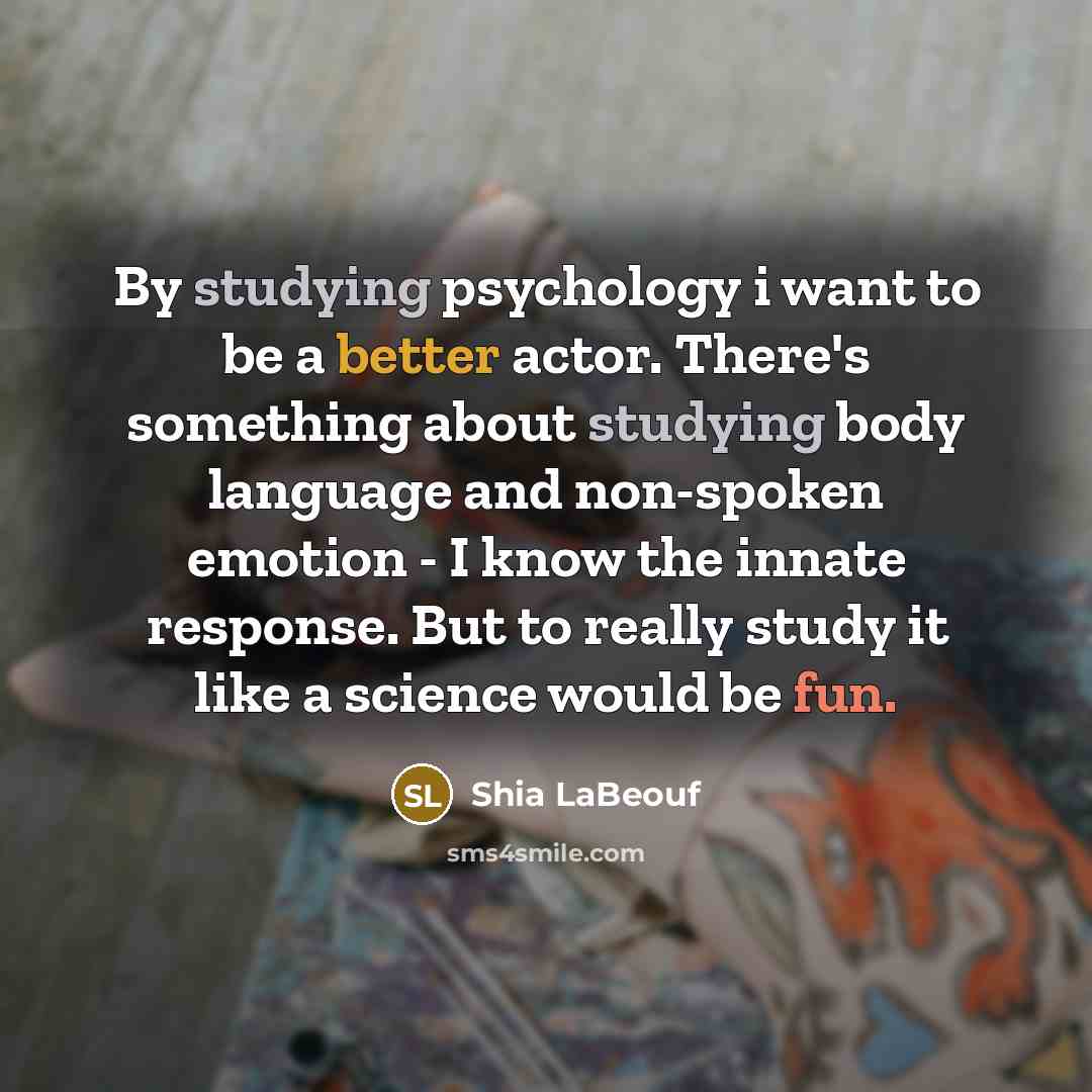 “By studying psychology i want to be a better actor. There's something about studying body language and non-spoken emotion - I know the innate response. But to really study it like a science would be fun.” quote by Shia LaBeouf