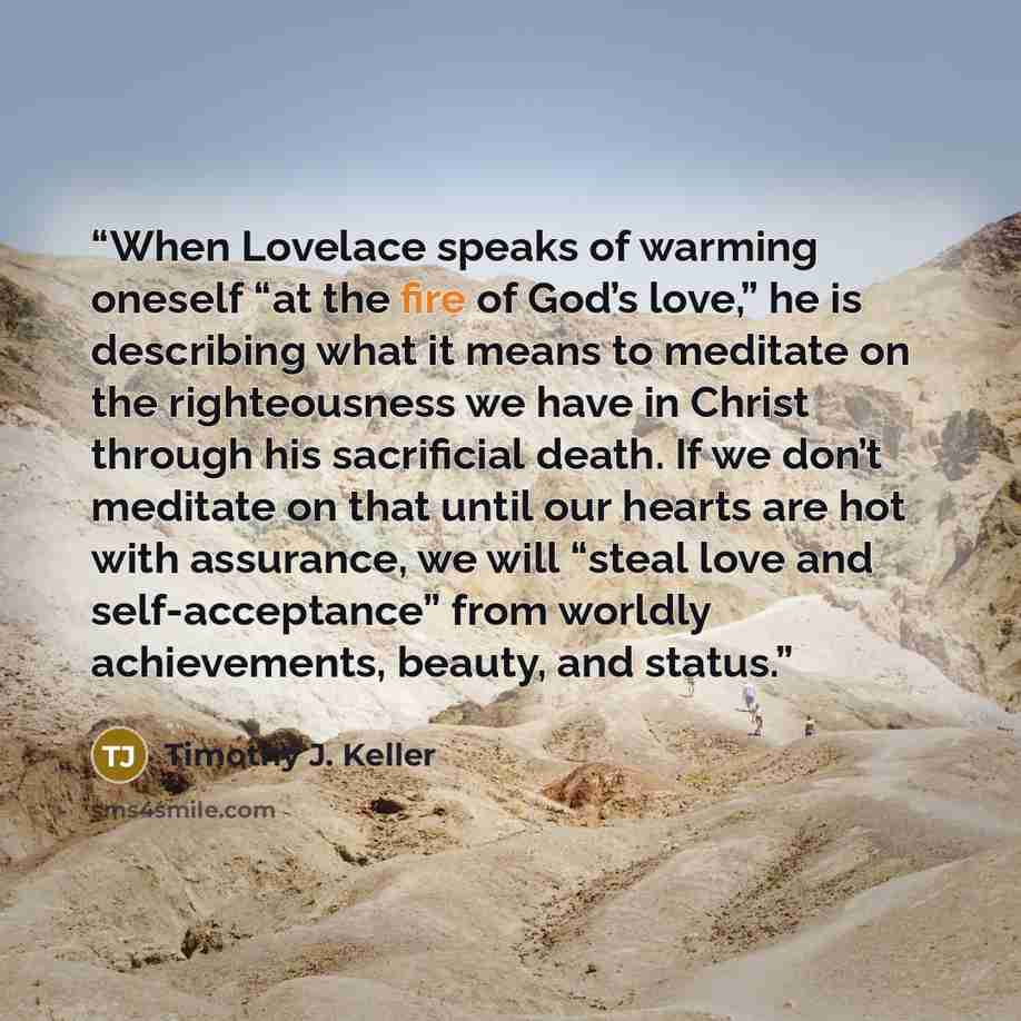 “When Lovelace speaks of warming oneself “at the fire of God’s love,” he is describing what it means to meditate on the righteousness we have in Christ through his sacrificial death. If we don’t meditate on that until our hearts are hot with assurance, we will “steal love and self-acceptance” from…” quote by Timothy J. Keller