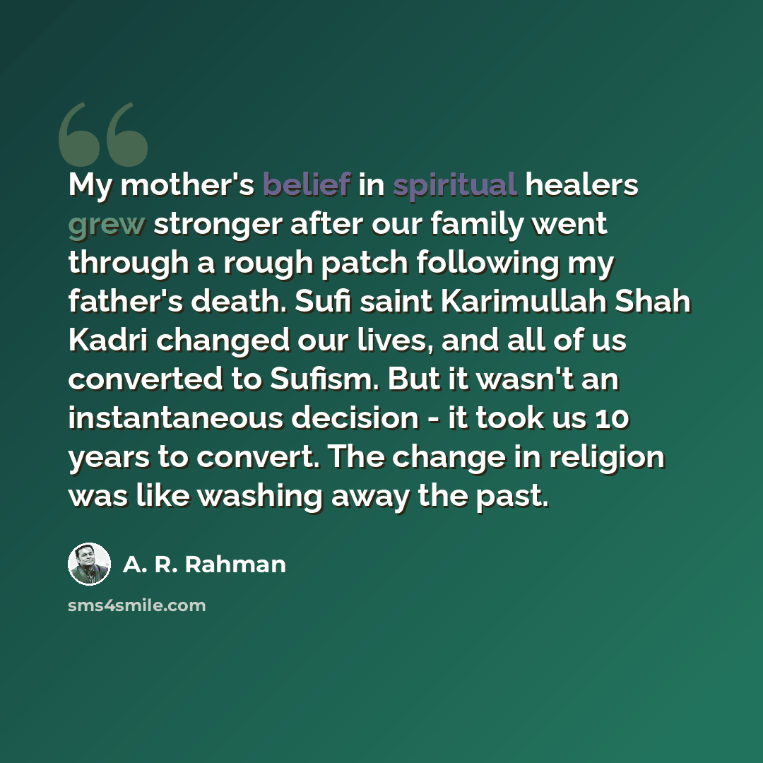 “My mother's belief in spiritual healers grew stronger after our family went through a rough patch following my father's death. Sufi saint Karimullah Shah Kadri changed our lives, and all of us converted to Sufism. But it wasn't an instantaneous decision - it took us 10 years to convert. The change…” quote by A. R. Rahman