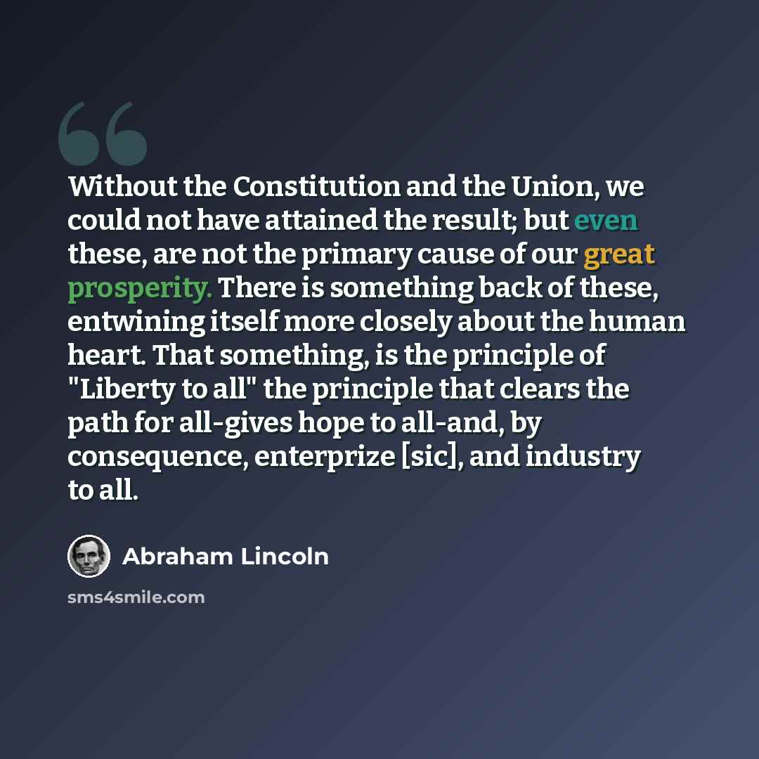 “Without the Constitution and the Union, we could not have attained the result; but even these, are not the primary cause of our great prosperity. There is something back of these, entwining itself more closely about the human heart. That something, is the principle of "Liberty to all" the…” quote by Abraham Lincoln