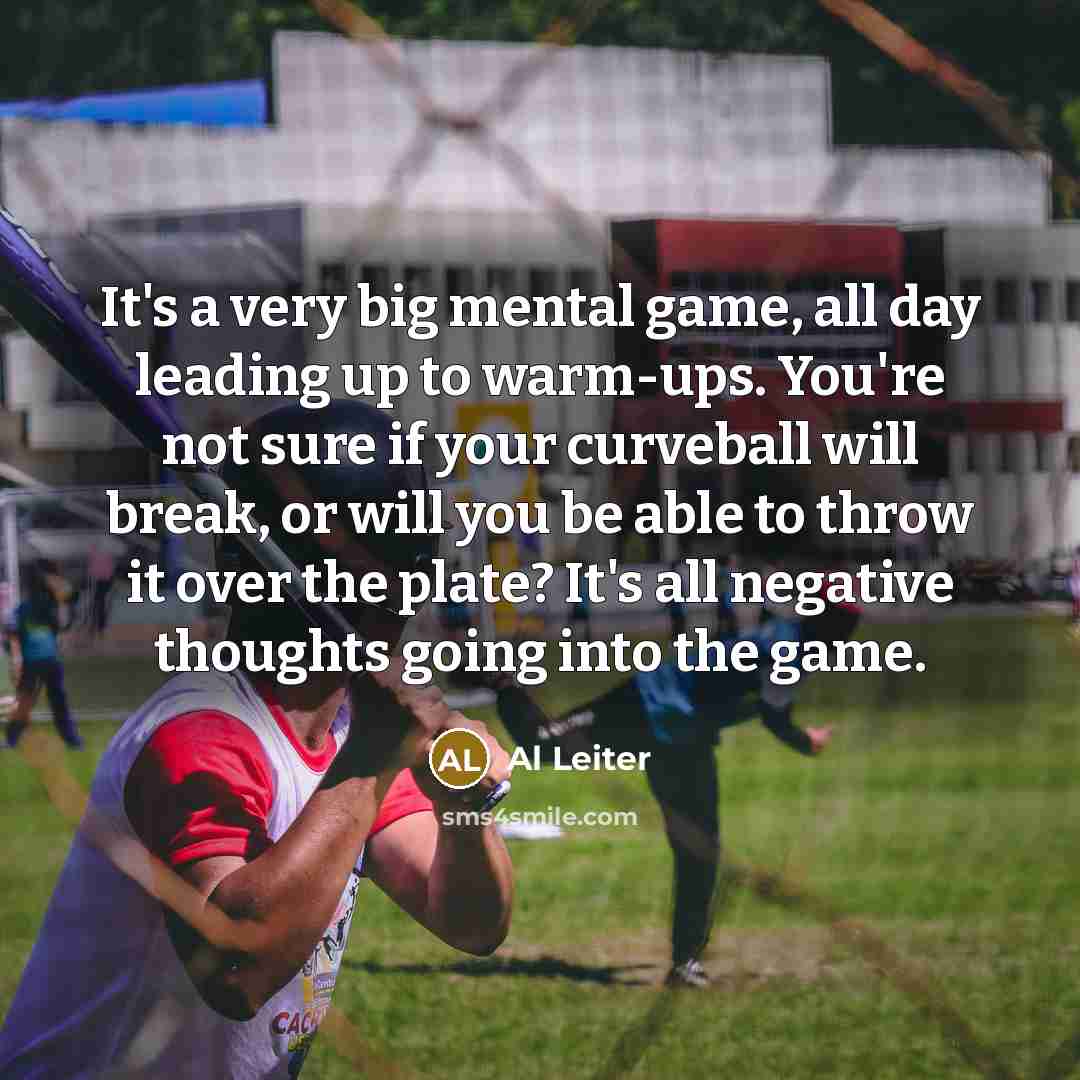 “It's a very big mental game, all day leading up to warm-ups. You're not sure if your curveball will break, or will you be able to throw it over the plate? It's all negative thoughts going into the game.” quote by Al Leiter