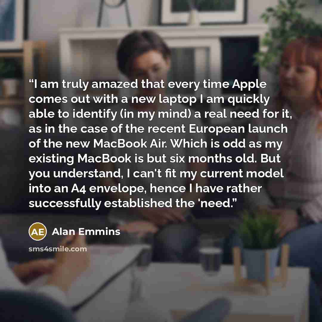 “I am truly amazed that every time Apple comes out with a new laptop I am quickly able to identify (in my mind) a real need for it, as in the case of the recent European launch of the new MacBook Air. Which is odd as my existing MacBook is but six months old. But you understand, I can't fit my…” quote by Alan Emmins