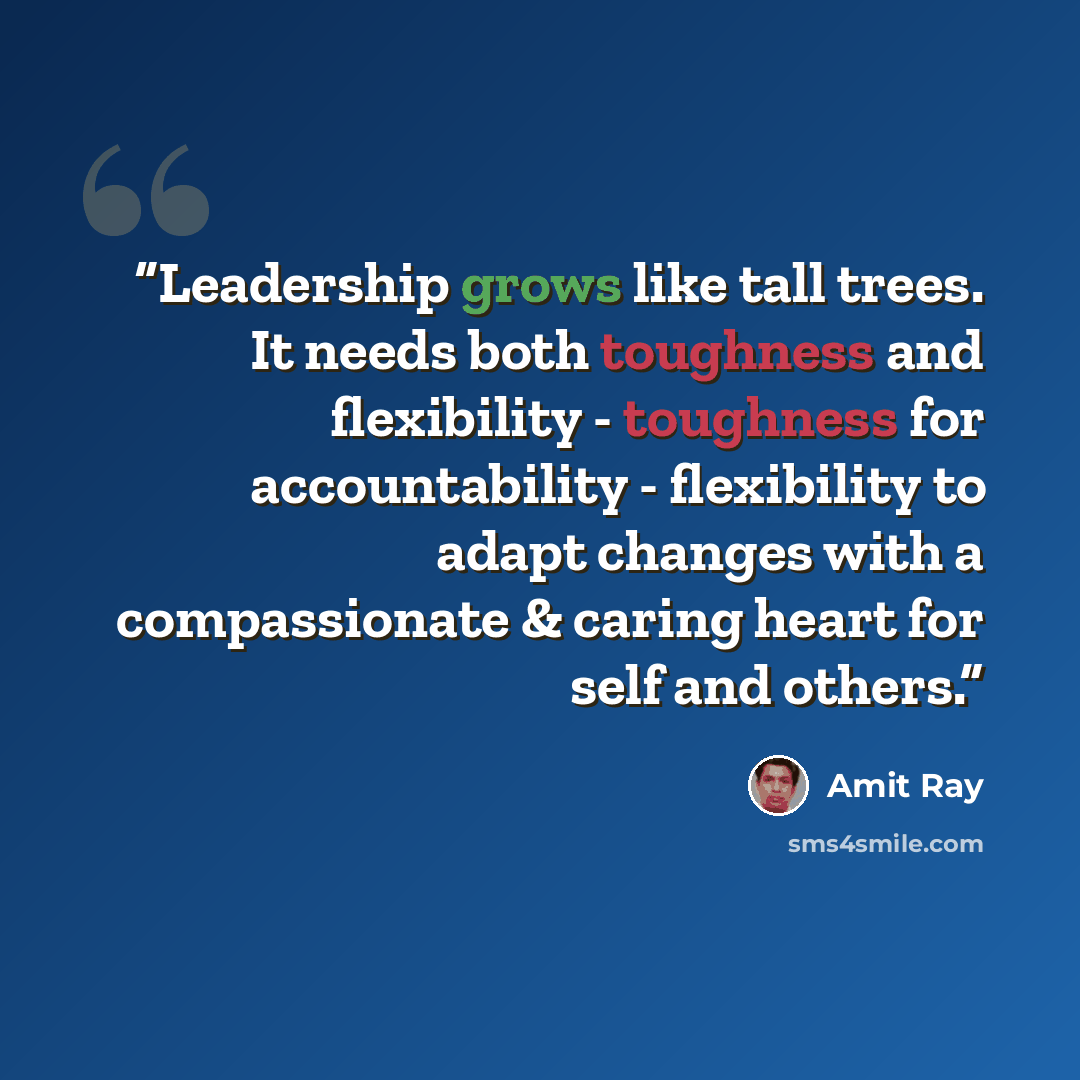 “Leadership grows like tall trees. It needs both toughness and flexibility - toughness for accountability - flexibility to adapt changes with a compassionate & caring heart for self and others.” quote by Amit Ray