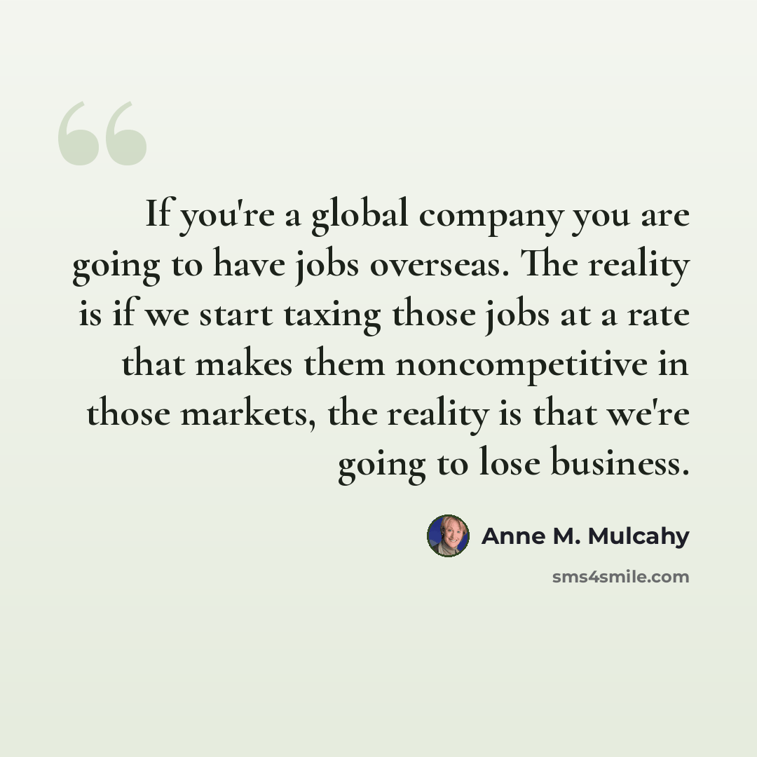 “If you're a global company you are going to have jobs overseas. The reality is if we start taxing those jobs at a rate that makes them noncompetitive in those markets, the reality is that we're going to lose business.” quote by Anne M. Mulcahy