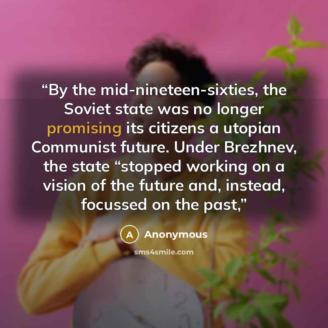 “By the mid-nineteen-sixties, the Soviet state was no longer promising its citizens a utopian Communist future. Under Brezhnev, the state “stopped working on a vision of the future and, instead, focussed on the past,” quote by Anonymous