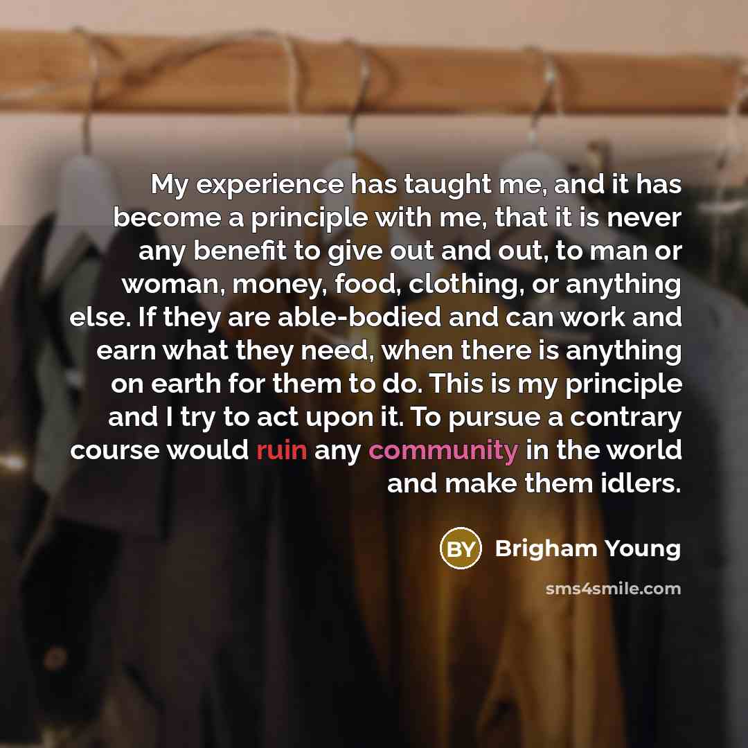 “My experience has taught me, and it has become a principle with me, that it is never any benefit to give out and out, to man or woman, money, food, clothing, or anything else. If they are able-bodied and can work and earn what they need, when there is anything on earth for them to do. This is my…” quote by Brigham Young