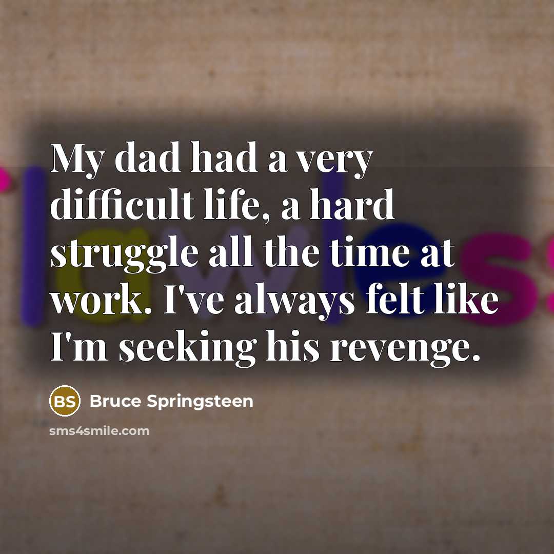 “My dad had a very difficult life, a hard struggle all the time at work. I've always felt like I'm seeking his revenge.” quote by Bruce Springsteen