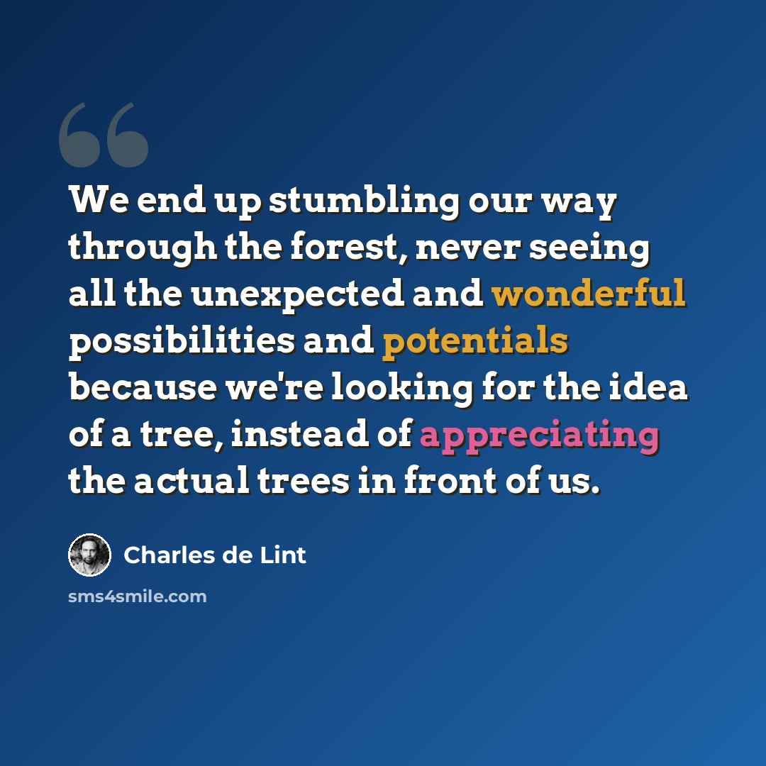 “We end up stumbling our way through the forest, never seeing all the unexpected and wonderful possibilities and potentials because we're looking for the idea of a tree, instead of appreciating the actual trees in front of us.” quote by Charles de Lint