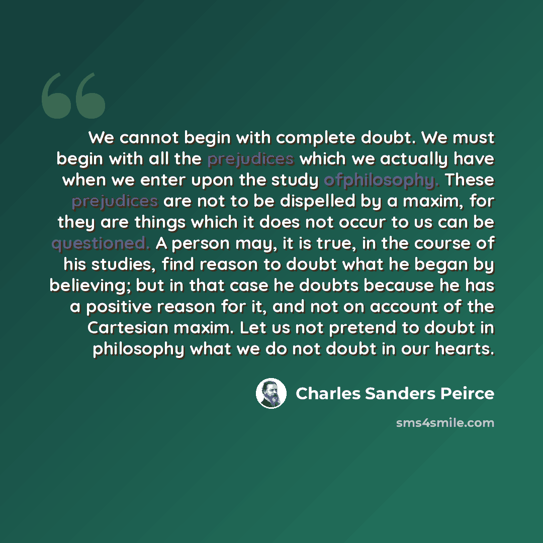 “We cannot begin with complete doubt. We must begin with all the prejudices which we actually have when we enter upon the study ofphilosophy. These prejudices are not to be dispelled by a maxim, for they are things which it does not occur to us can be questioned. A person may, it is true, in the…” quote by Charles Sanders Peirce