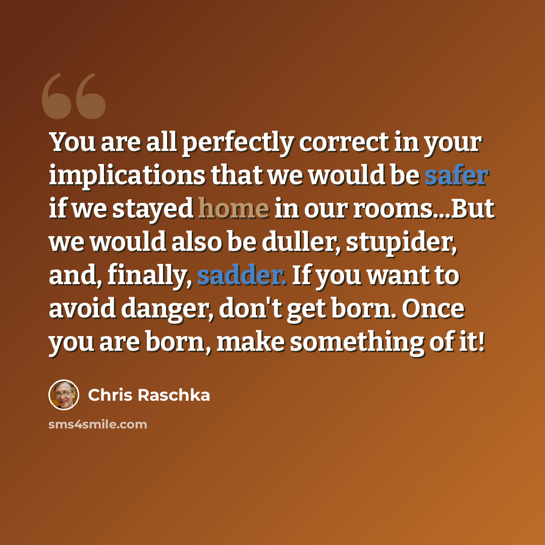 “You are all perfectly correct in your implications that we would be safer if we stayed home in our rooms...But we would also be duller, stupider, and, finally, sadder. If you want to avoid danger, don't get born. Once you are born, make something of it!” quote by Chris Raschka