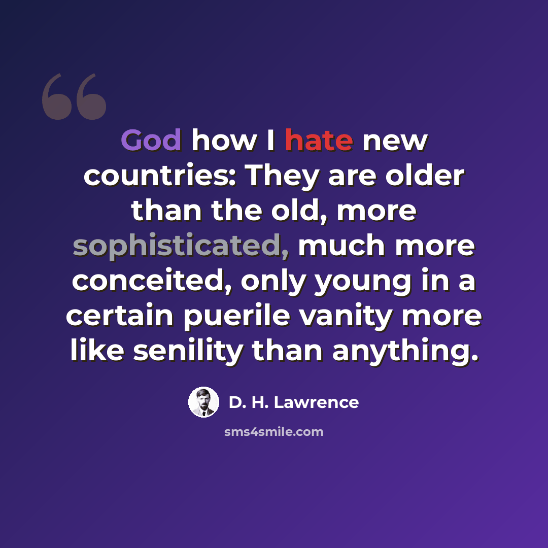 “God how I hate new countries: They are older than the old, more sophisticated, much more conceited, only young in a certain puerile vanity more like senility than anything.” quote by D. H. Lawrence