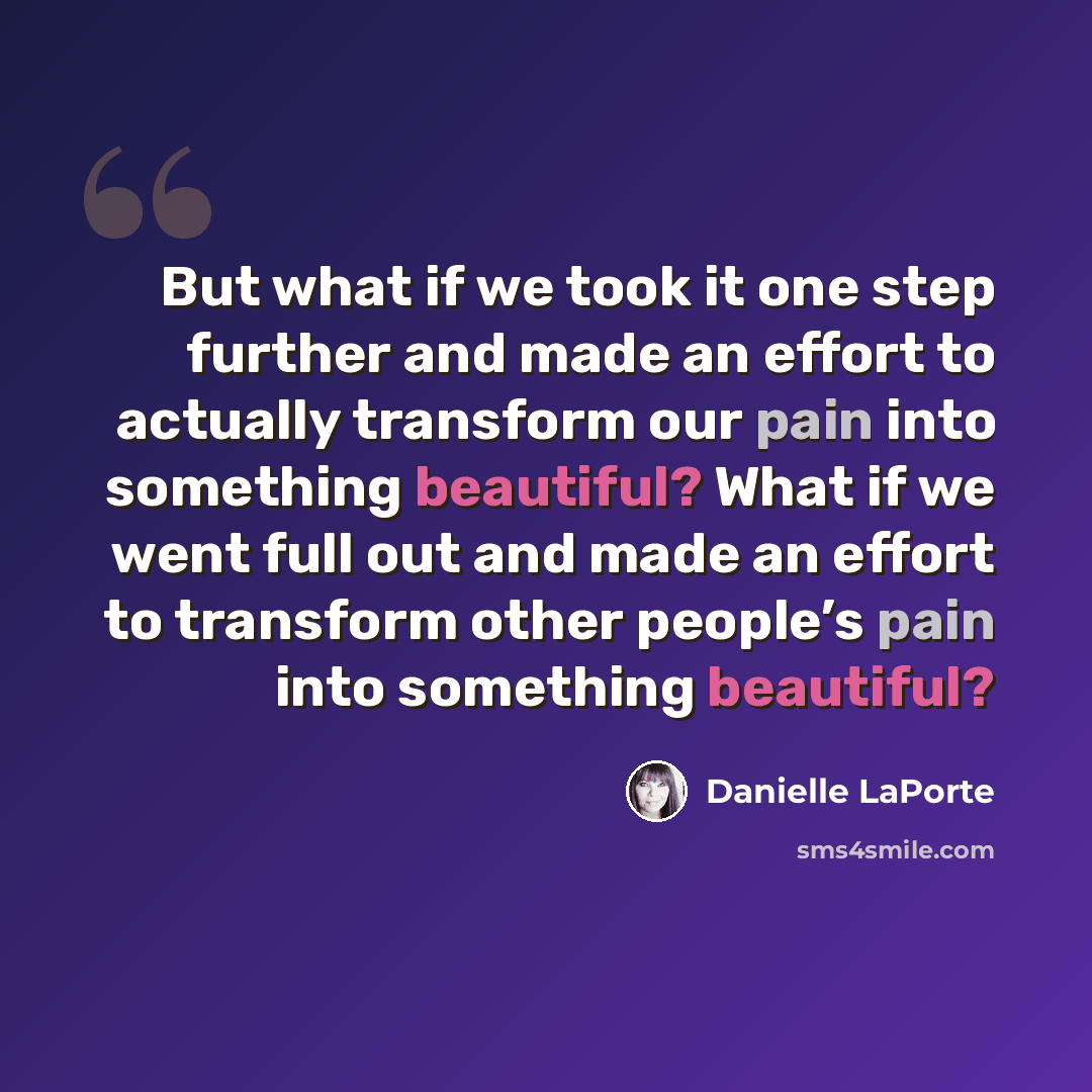 “But what if we took it one step further and made an effort to actually transform our pain into something beautiful? What if we went full out and made an effort to transform other people’s pain into something beautiful?” quote by Danielle LaPorte