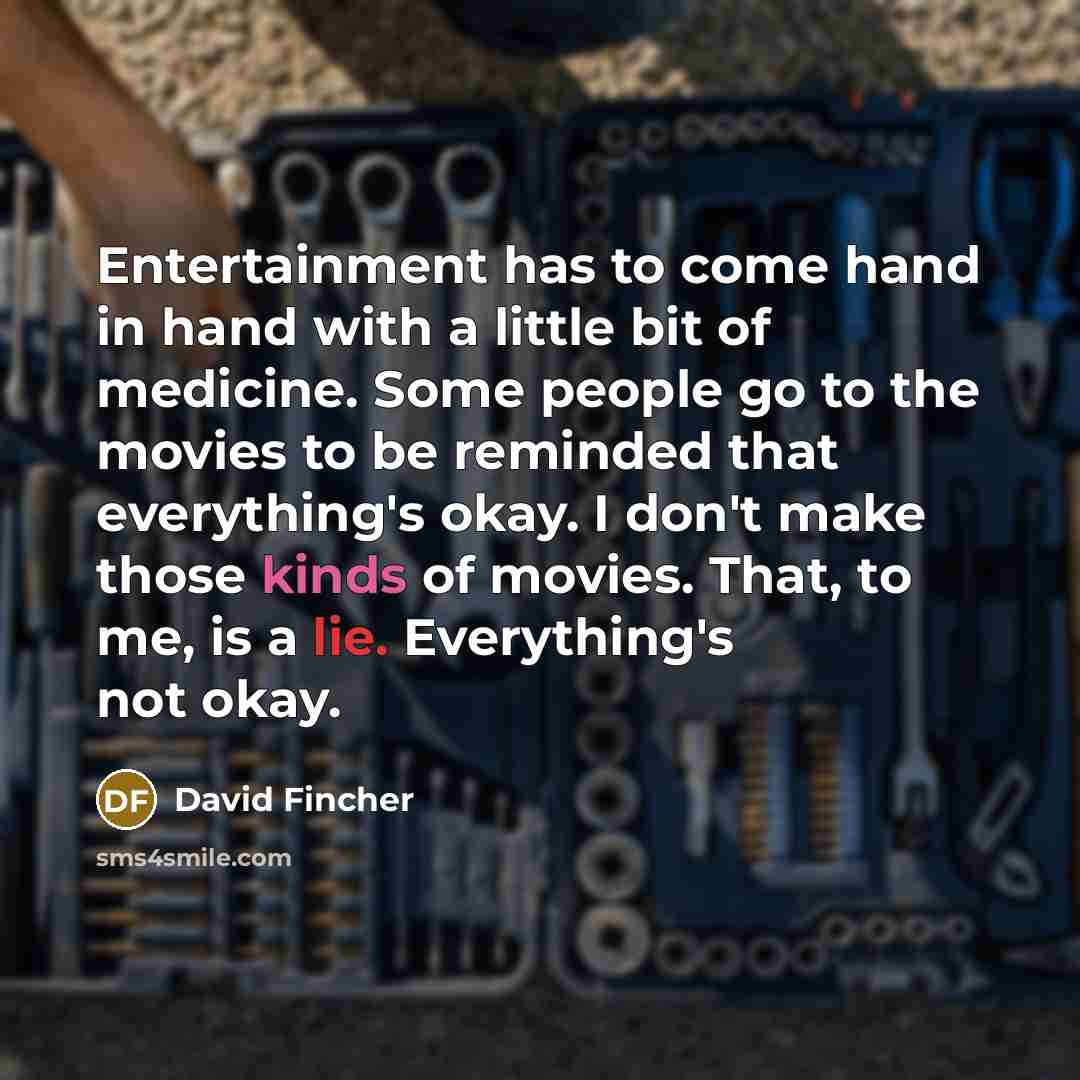 “Entertainment has to come hand in hand with a little bit of medicine. Some people go to the movies to be reminded that everything's okay. I don't make those kinds of movies. That, to me, is a lie. Everything's not okay.” quote by David Fincher