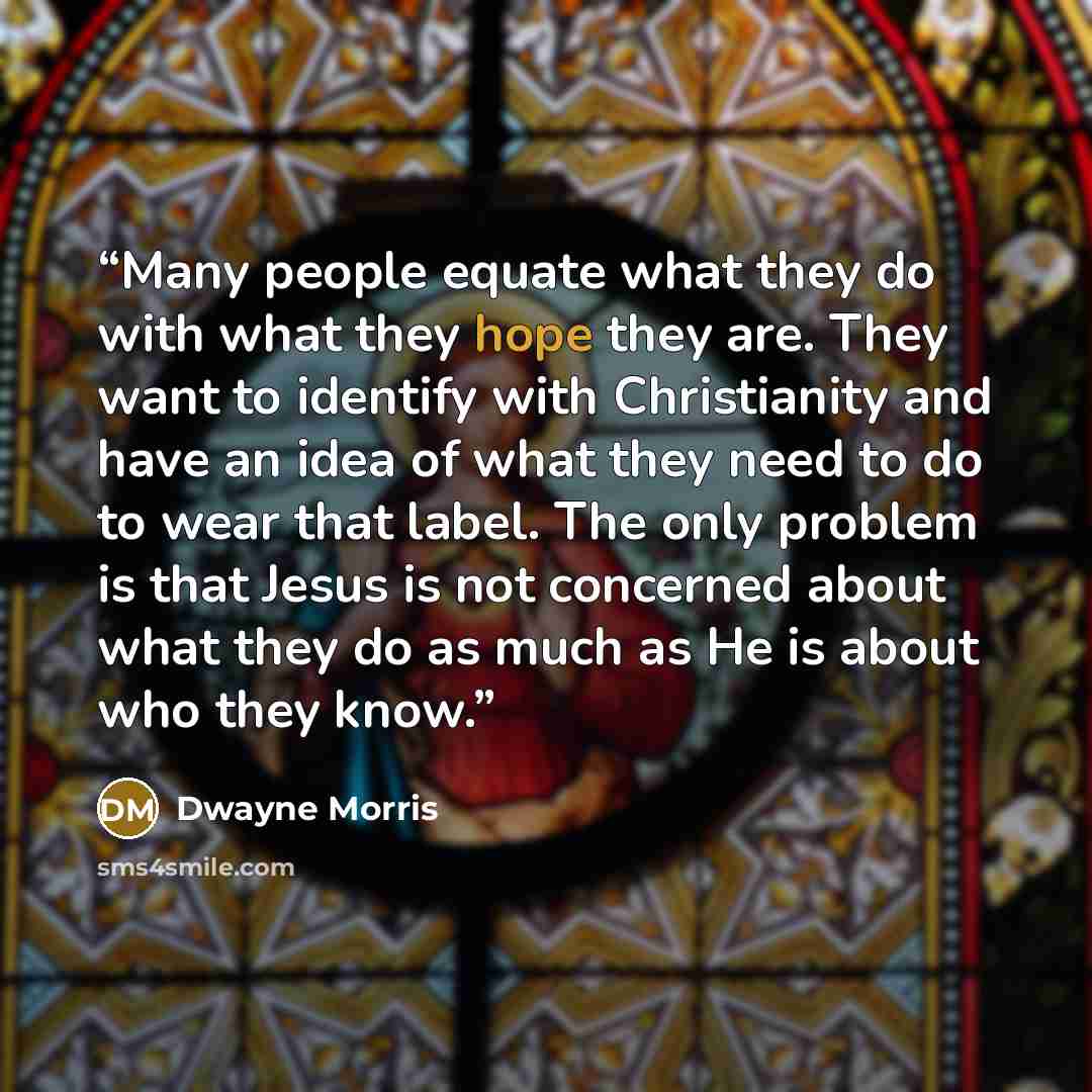 “Many people equate what they do with what they hope they are. They want to identify with Christianity and have an idea of what they need to do to wear that label. The only problem is that Jesus is not concerned about what they do as much as He is about who they know.” quote by Dwayne Morris