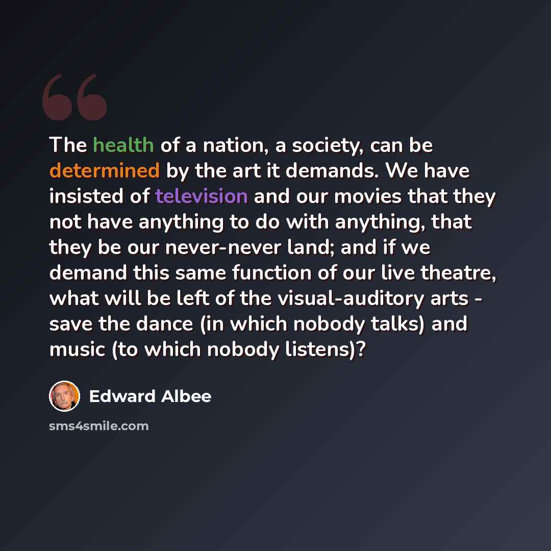 “The health of a nation, a society, can be determined by the art it demands. We have insisted of television and our movies that they not have anything to do with anything, that they be our never-never land; and if we demand this same function of our live theatre, what will be left of the…” quote by Edward Albee