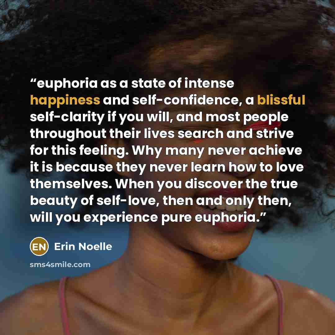 “euphoria as a state of intense happiness and self-confidence, a blissful self-clarity if you will, and most people throughout their lives search and strive for this feeling. Why many never achieve it is because they never learn how to love themselves. When you discover the true beauty of…” quote by Erin Noelle